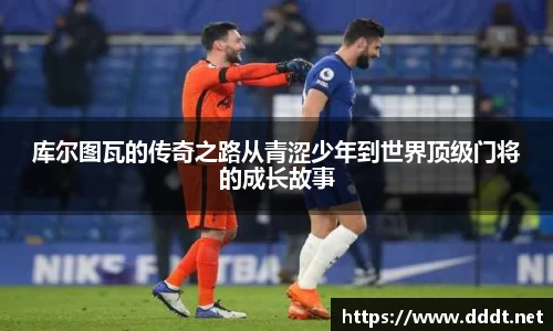 库尔图瓦的传奇之路从青涩少年到世界顶级门将的成长故事